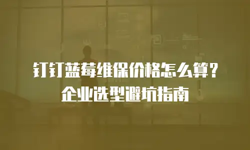 钉钉蓝莓维保价格怎么算？企业选型避坑指南