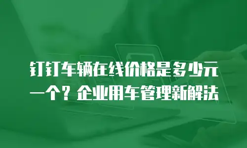 钉钉车辆在线价格是多少元一个？企业用车管理新解法