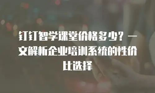 钉钉智学课堂价格多少？一文解析企业培训系统的性价比选择