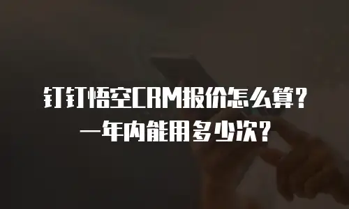 钉钉悟空CRM报价怎么算？一年内能用多少次？
