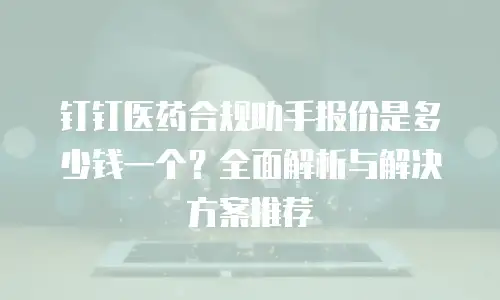 钉钉医药合规助手报价是多少钱一个？全面解析与解决方案推荐