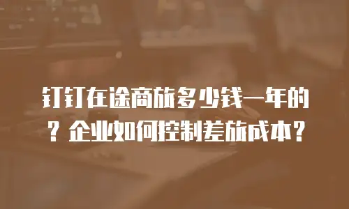 钉钉在途商旅多少钱一年的？企业如何控制差旅成本？