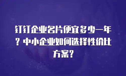 钉钉企业名片便宜多少一年？中小企业如何选择性价比方案？