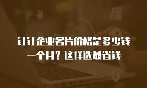钉钉企业名片价格是多少钱一个月？这样选最省钱
