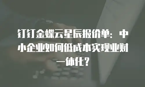 钉钉金蝶云星辰报价单：中小企业如何低成本实现业财一体化？