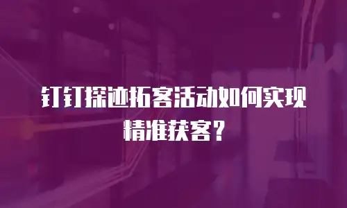 钉钉探迹拓客活动如何实现精准获客？
