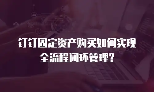 钉钉固定资产购买如何实现全流程闭环管理？