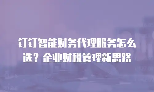 钉钉智能财务代理服务怎么选？企业财税管理新思路
