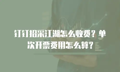 钉钉招采江湖怎么收费？单次开票费用怎么算？