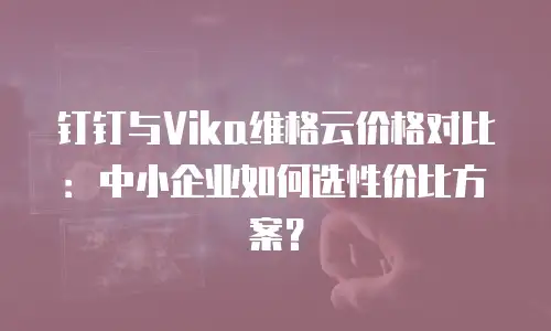 钉钉与Vika维格云价格对比：中小企业如何选性价比方案？