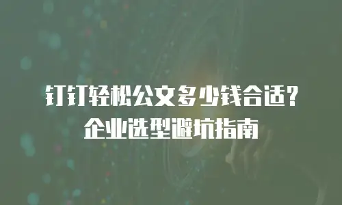 钉钉轻松公文多少钱合适？企业选型避坑指南