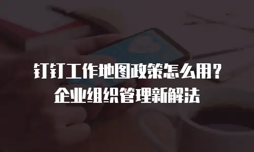 钉钉工作地图政策怎么用？企业组织管理新解法