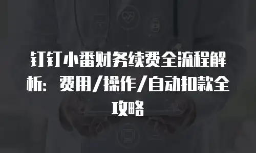 钉钉小番财务续费全流程解析：费用/操作/自动扣款全攻略