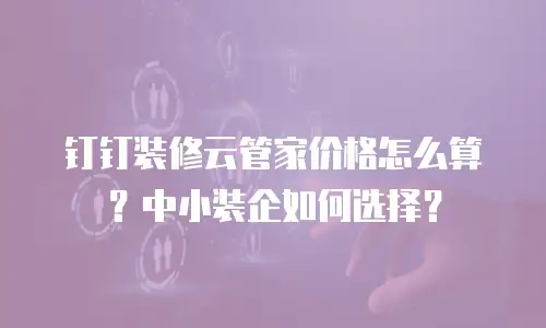 钉钉装修云管家价格怎么算？中小装企如何选择？