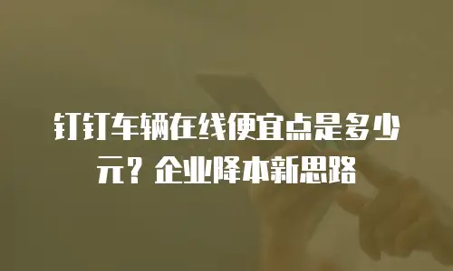 钉钉车辆在线便宜点是多少元？企业降本新思路
