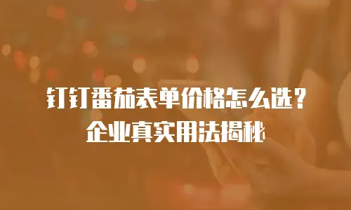 钉钉番茄表单价格怎么选？企业真实用法揭秘