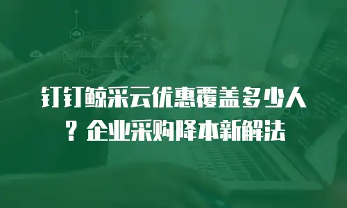 钉钉鲸采云优惠覆盖多少人？企业采购降本新解法