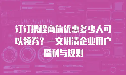 钉钉携程商旅优惠多少人可以领券？一文讲清企业用户福利与规则