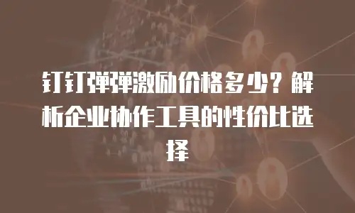 钉钉弹弹激励价格多少？解析企业协作工具的性价比选择