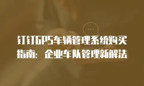 钉钉GPS车辆管理系统购买指南：企业车队管理新解法