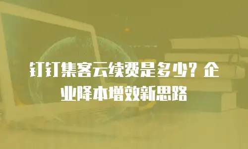 钉钉集客云续费是多少？企业降本增效新思路
