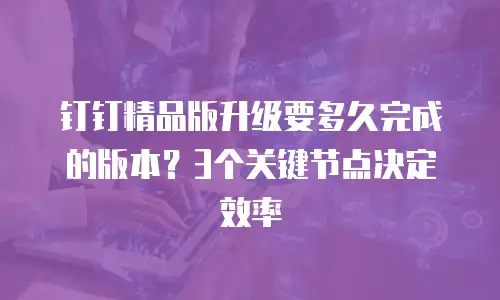 钉钉精品版升级要多久完成的版本？3个关键节点决定效率