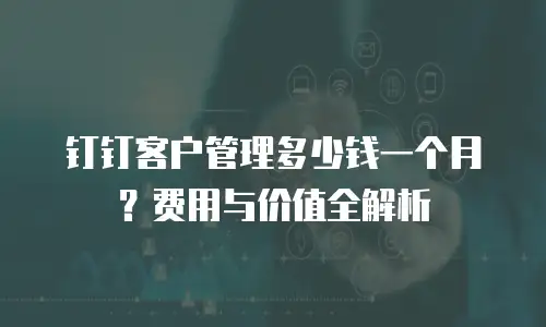 钉钉客户管理多少钱一个月？费用与价值全解析