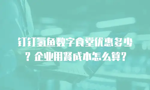 钉钉氢鱼数字食堂优惠多少？企业用餐成本怎么算？