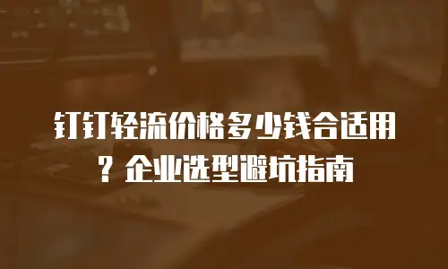 钉钉轻流价格多少钱合适用？企业选型避坑指南