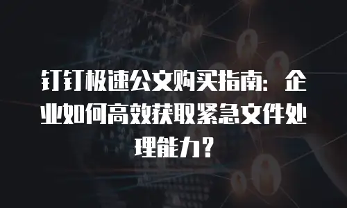 钉钉极速公文购买指南：企业如何高效获取紧急文件处理能力？