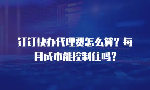 钉钉快办代理费怎么算？每月成本能控制住吗？