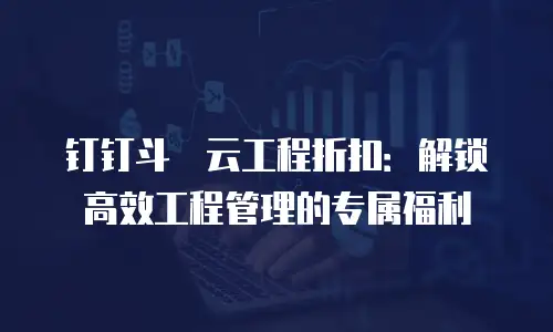 钉钉斗栱云工程折扣：解锁高效工程管理的专属福利