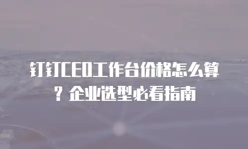 钉钉CEO工作台价格怎么算？企业选型必看指南