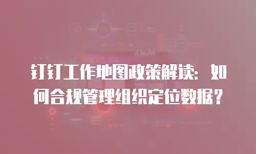 钉钉工作地图政策解读：如何合规管理组织定位数据？