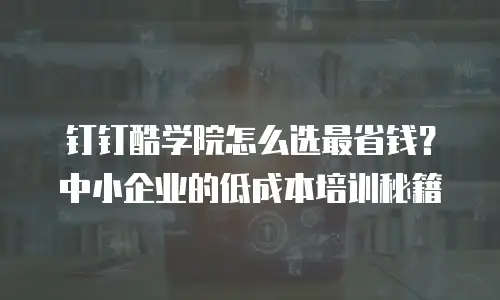 钉钉酷学院怎么选最省钱？中小企业的低成本培训秘籍
