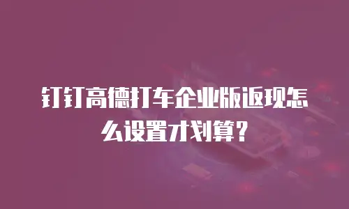 钉钉高德打车企业版返现怎么设置才划算？
