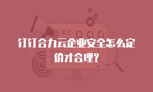 钉钉合力云企业安全怎么定价才合理？