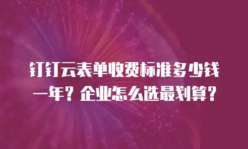 钉钉云表单收费标准多少钱一年？企业怎么选最划算？
