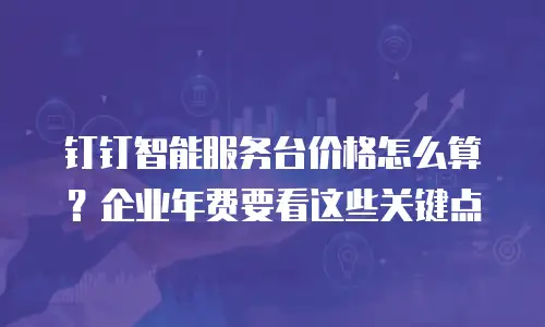 钉钉智能服务台价格怎么算？企业年费要看这些关键点