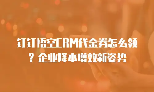 钉钉悟空CRM代金券怎么领？企业降本增效新姿势