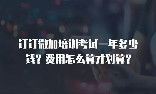 钉钉微加培训考试一年多少钱？费用怎么算才划算？