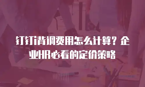 钉钉i背调费用怎么计算？企业HR必看的定价策略
