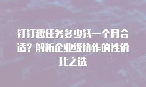 钉钉趣任务多少钱一个月合适？解析企业级协作的性价比之选