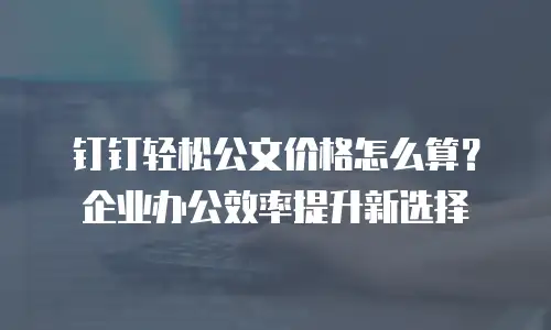 钉钉轻松公文价格怎么算？企业办公效率提升新选择