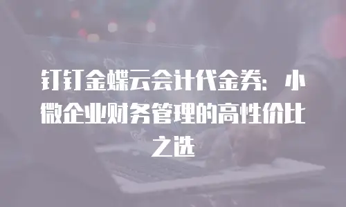 钉钉金蝶云会计代金券：小微企业财务管理的高性价比之选