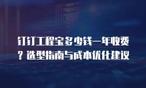 钉钉工程宝多少钱一年收费？选型指南与成本优化建议