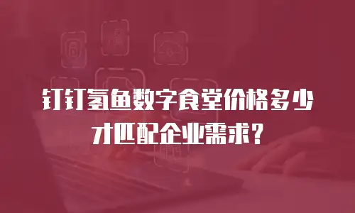 钉钉氢鱼数字食堂价格多少才匹配企业需求？