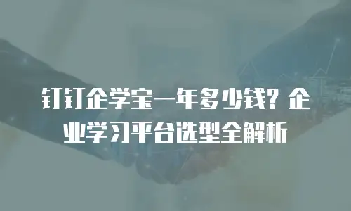 钉钉企学宝一年多少钱？企业学习平台选型全解析