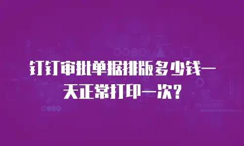钉钉审批单据排版多少钱一天正常打印一次？