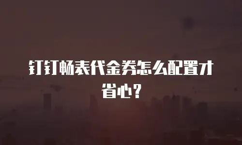 钉钉畅表代金券怎么配置才省心？
